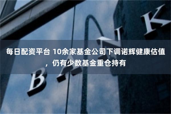 每日配资平台 10余家基金公司下调诺辉健康估值，仍有少数基金重仓持有