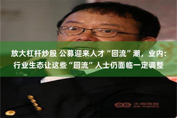 放大杠杆炒股 公募迎来人才“回流”潮，业内：行业生态让这些“回流”人士仍面临一定调整