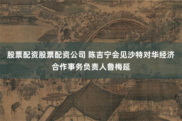 股票配资股票配资公司 陈吉宁会见沙特对华经济合作事务负责人鲁梅延