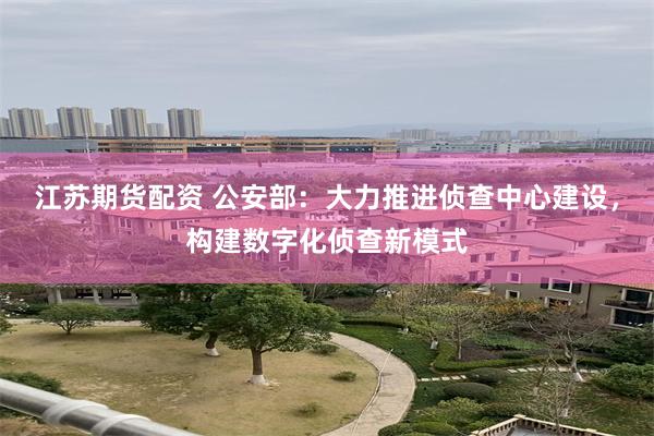 江苏期货配资 公安部：大力推进侦查中心建设，构建数字化侦查新模式