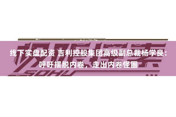 线下实盘配资 吉利控股集团高级副总裁杨学良：呼吁摆脱内卷，走出内卷怪圈