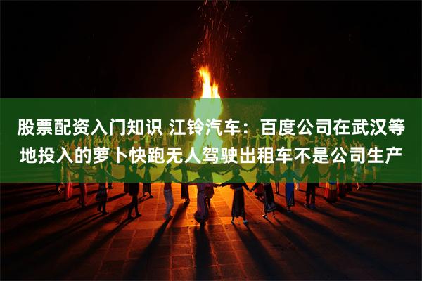 股票配资入门知识 江铃汽车：百度公司在武汉等地投入的萝卜快跑无人驾驶出租车不是公司生产