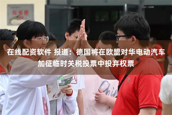 在线配资软件 报道：德国将在欧盟对华电动汽车加征临时关税投票中投弃权票