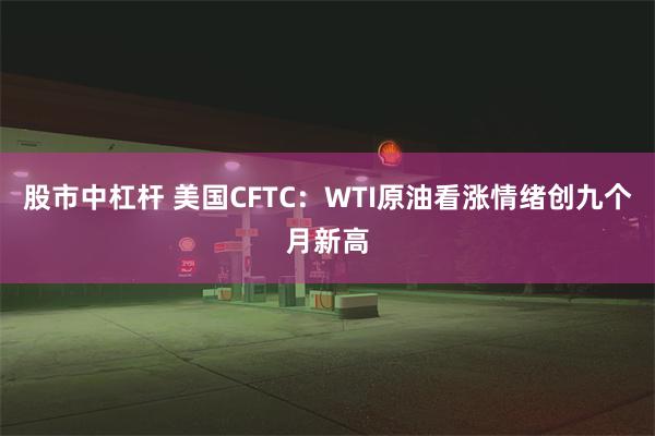 股市中杠杆 美国CFTC：WTI原油看涨情绪创九个月新高