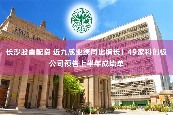 长沙股票配资 近九成业绩同比增长！49家科创板公司预告上半年成绩单