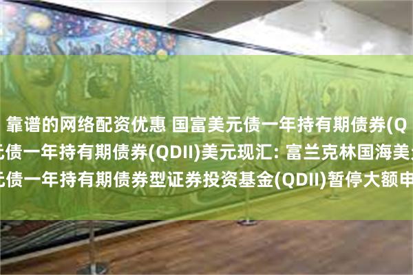 靠谱的网络配资优惠 国富美元债一年持有期债券(QDII)人民币,国富美元债一年持有期债券(QDII)美元现汇: 富兰克林国海美元债一年持有期债券型证券投资基金(QDII)暂停大额申购及定期定额投资业务的公告