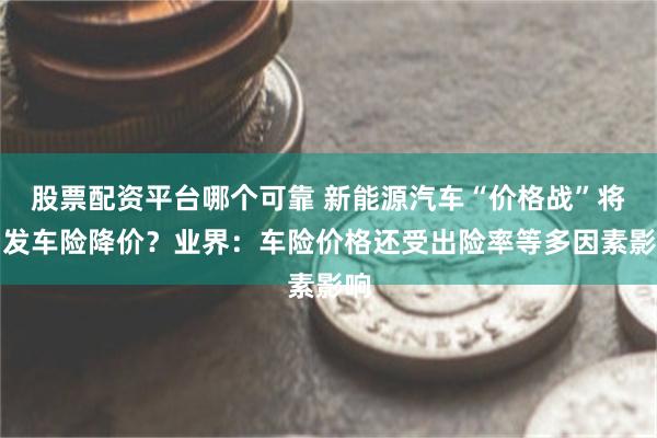 股票配资平台哪个可靠 新能源汽车“价格战”将引发车险降价？业界：车险价格还受出险率等多因素影响