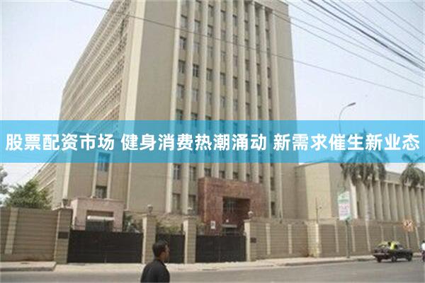 股票配资市场 健身消费热潮涌动 新需求催生新业态