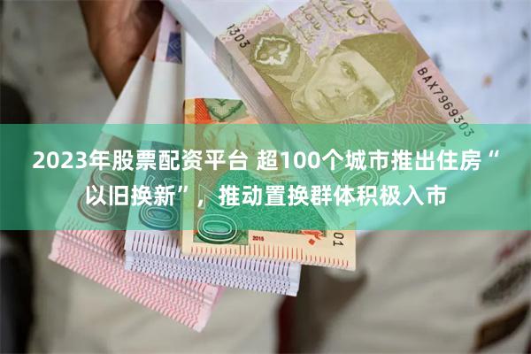 2023年股票配资平台 超100个城市推出住房“以旧换新”，推动置换群体积极入市