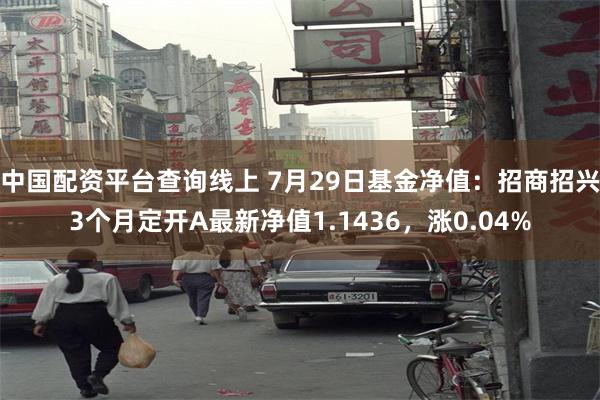 中国配资平台查询线上 7月29日基金净值：招商招兴3个月定开A最新净值1.1436，涨0.04%