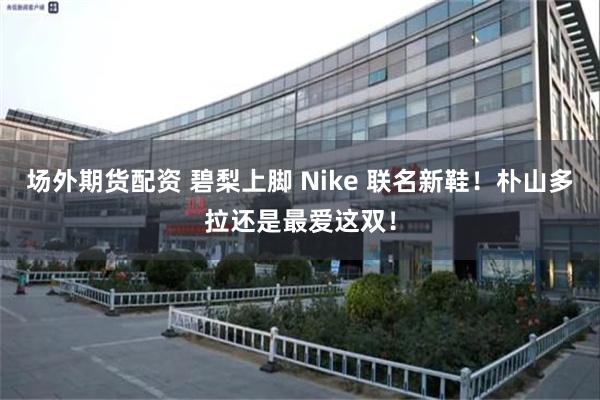 场外期货配资 碧梨上脚 Nike 联名新鞋！朴山多拉还是最爱这双！