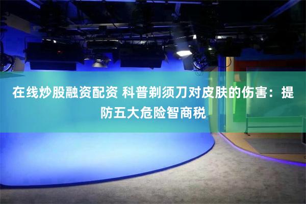 在线炒股融资配资 科普剃须刀对皮肤的伤害：提防五大危险智商税