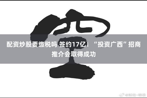 配资炒股要缴税吗 签约17亿！“投资广西”招商推介会取得成功