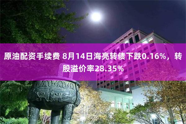 原油配资手续费 8月14日海亮转债下跌0.16%，转股溢价率28.35%