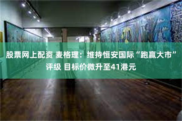 股票网上配资 麦格理：维持恒安国际“跑赢大市”评级 目标价微升至41港元