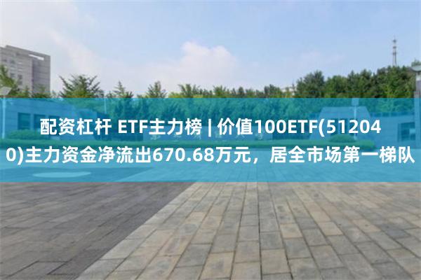 配资杠杆 ETF主力榜 | 价值100ETF(512040)主力资金净流出670.68万元，居全市场第一梯队