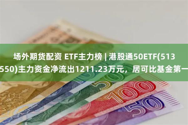 场外期货配资 ETF主力榜 | 港股通50ETF(513550)主力资金净流出1211.23万元，居可比基金第一