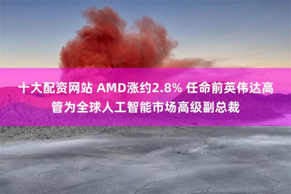 十大配资网站 AMD涨约2.8% 任命前英伟达高管为全球人工智能市场高级副总裁