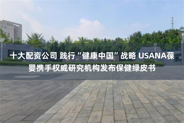 十大配资公司 践行“健康中国”战略 USANA葆婴携手权威研究机构发布保健绿皮书