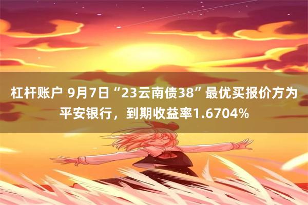 杠杆账户 9月7日“23云南债38”最优买报价方为平安银行，到期收益率1.6704%