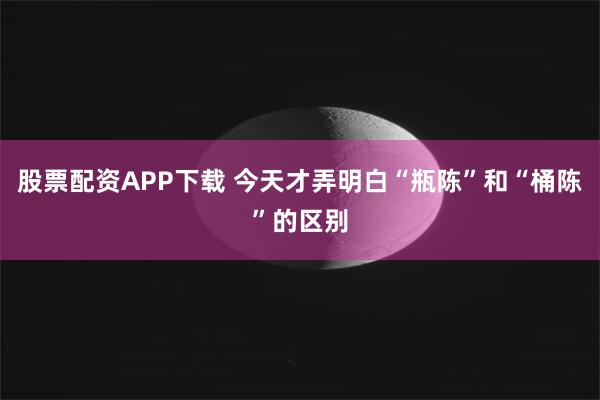 股票配资APP下载 今天才弄明白“瓶陈”和“桶陈”的区别