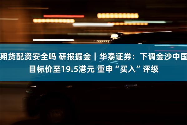 期货配资安全吗 研报掘金｜华泰证券：下调金沙中国目标价至19.5港元 重申“买入”评级