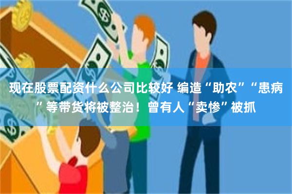 现在股票配资什么公司比较好 编造“助农”“患病”等带货将被整治！曾有人“卖惨”被抓