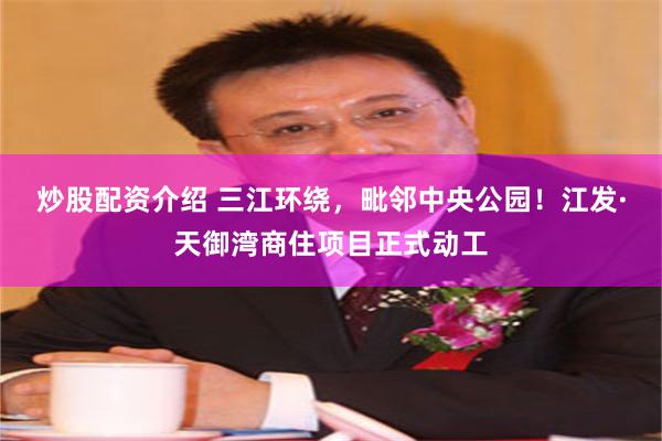 炒股配资介绍 三江环绕，毗邻中央公园！江发·天御湾商住项目正式动工