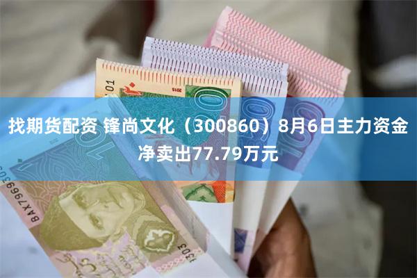 找期货配资 锋尚文化（300860）8月6日主力资金净卖出77.79万元