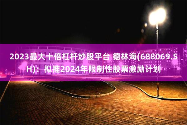 2023最大十倍杠杆炒股平台 德林海(688069.SH)：拟推2024年限制性股票激励计划