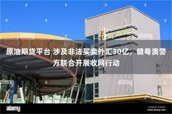 原油期货平台 涉及非法买卖外汇30亿，赣粤澳警方联合开展收网行动