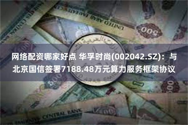 网络配资哪家好点 华孚时尚(002042.SZ)：与北京国信签署7188.48万元算力服务框架协议