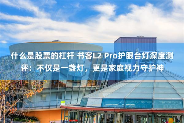 什么是股票的杠杆 书客L2 Pro护眼台灯深度测评：不仅是一盏灯，更是家庭视力守护神