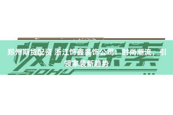 郑州期货配资 浙江饰鑫装饰公司：时尚潮流，引领家装新趋势