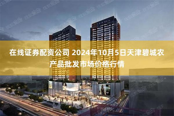 在线证券配资公司 2024年10月5日天津碧城农产品批发市场价格行情