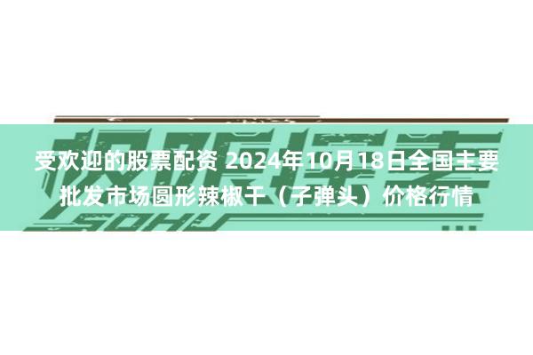 受欢迎的股票配资 2024年10月18日全国主要批发市场圆形辣椒干（子弹头）价格行情