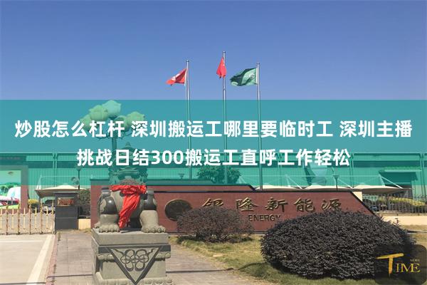 炒股怎么杠杆 深圳搬运工哪里要临时工 深圳主播挑战日结300搬运工直呼工作轻松