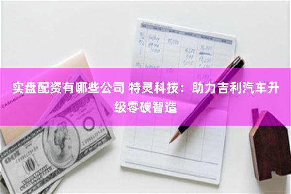 实盘配资有哪些公司 特灵科技：助力吉利汽车升级零碳智造