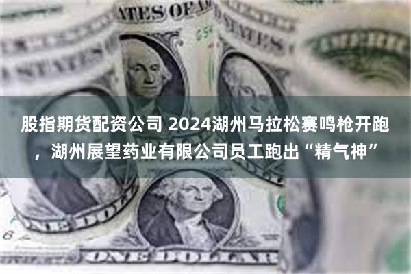 股指期货配资公司 2024湖州马拉松赛鸣枪开跑，湖州展望药业有限公司员工跑出“精气神”