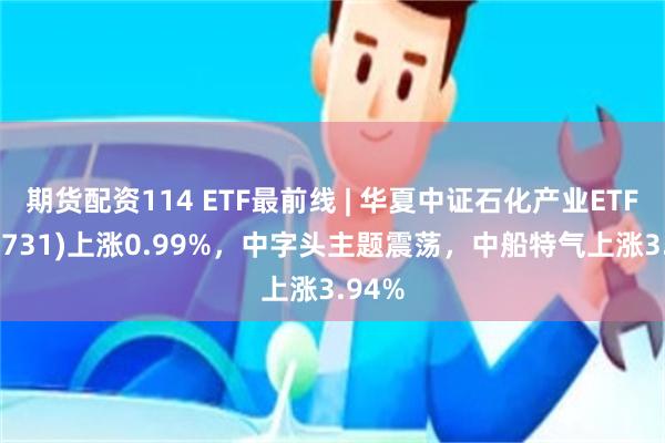 期货配资114 ETF最前线 | 华夏中证石化产业ETF(159731)上涨0.99%，中字头主题震荡，中船特气上涨3.94%