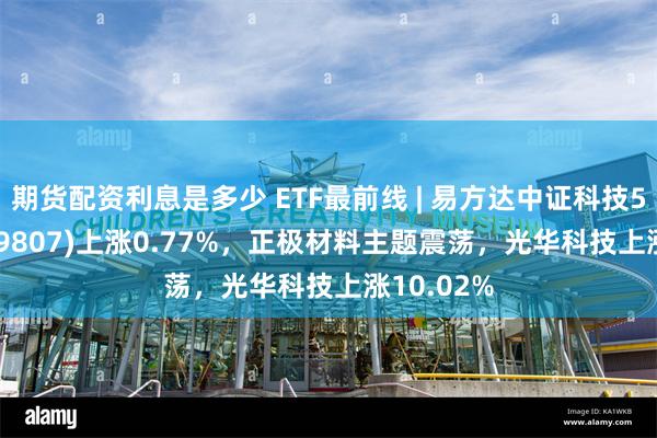 期货配资利息是多少 ETF最前线 | 易方达中证科技50ETF(159807)上涨0.77%，正极材料主题震荡，光华科技上涨10.02%