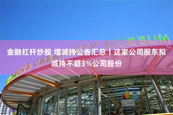 金融杠杆炒股 增减持公告汇总丨这家公司股东拟减持不超3%公司股份