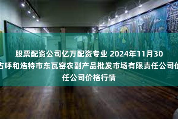 股票配资公司亿万配资专业 2024年11月30日内蒙古呼和浩特市东瓦窑农副产品批发市场有限责任公司价格行情