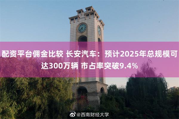 配资平台佣金比较 长安汽车：预计2025年总规模可达300万辆 市占率突破9.4%