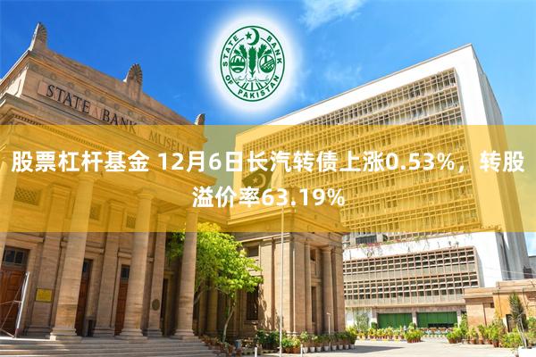 股票杠杆基金 12月6日长汽转债上涨0.53%，转股溢价率63.19%