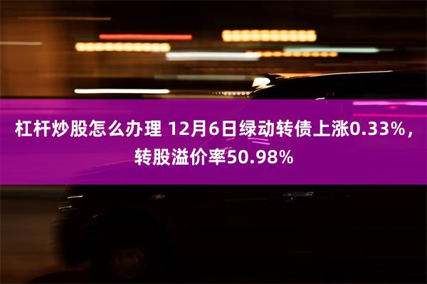 杠杆炒股怎么办理 12月6日绿动转债上涨0.33%，转股溢价率50.98%