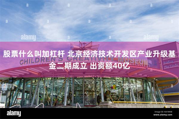 股票什么叫加杠杆 北京经济技术开发区产业升级基金二期成立 出资额40亿