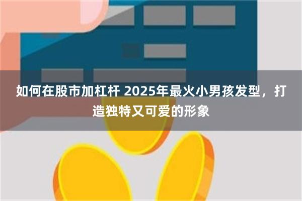 如何在股市加杠杆 2025年最火小男孩发型，打造独特又可爱的形象