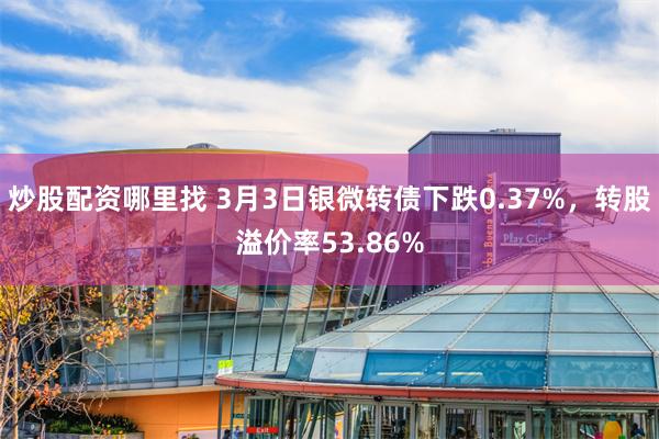 炒股配资哪里找 3月3日银微转债下跌0.37%，转股溢价率53.86%