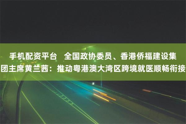 手机配资平台   全国政协委员、香港侨福建设集团主席黄兰茜：推动粤港澳大湾区跨境就医顺畅衔接